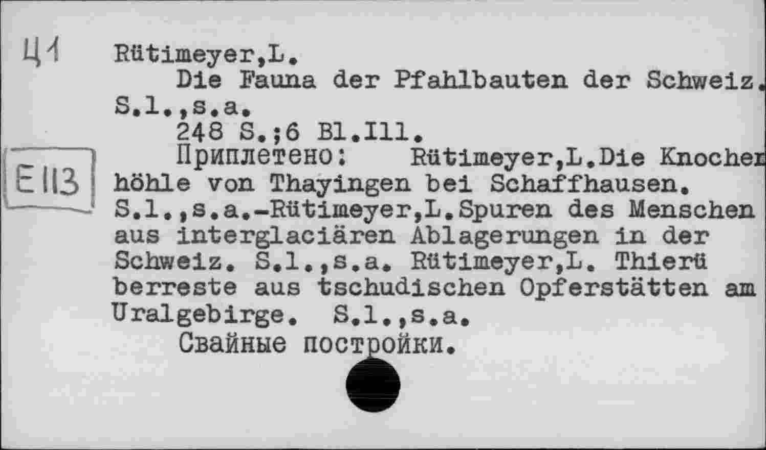 ﻿Ці Rütimeyer,L.
Die Fauna der Pfahlbauten der Schweiz S.l.,s.a.
248 S.;ö Bl.Ill.
Приплетено:	Rütimeyer,L.Die Knoche]
EIß höhle von Thayingen bei Schaffhausen. -----‘ S.l,,s.a.-Rütimeyer,L.Spuren des Menschen aus interglaciären Ablagerungen in der Schweiz. S.l.jS.a. Rütimeyer,L. Thierü berreste aus tschudischen Opferstätten am Uralgebirge. S.l.,s.a.
Свайные постройки.